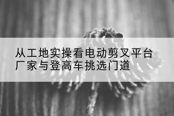 德昌电动剪叉升降平台厂家-从工地实操看电动剪叉平台厂家与登高车挑选门道