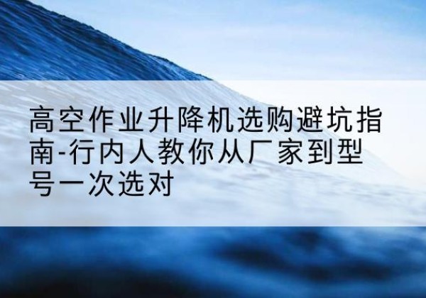 德昌升降平台厂家-高空作业升降机选购避坑指南-行内人教你从厂家到型号一次选对