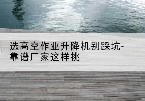 德昌剪叉式升降机厂家-选高空作业升降机别踩坑-靠谱厂家这样挑