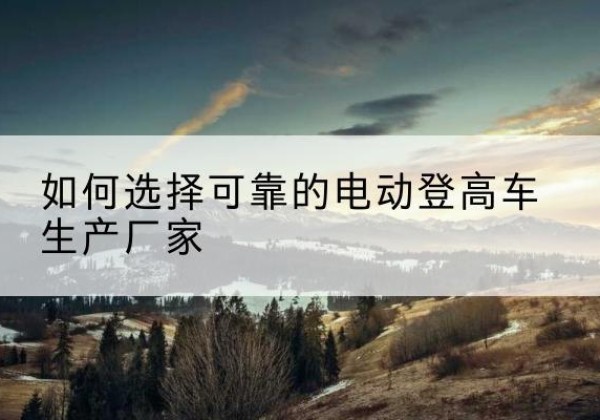 德昌电动登高车厂家-如何选择可靠的电动登高车生产厂家