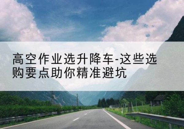 德昌升降车厂家-高空作业选升降车-这些选购要点助你*避坑