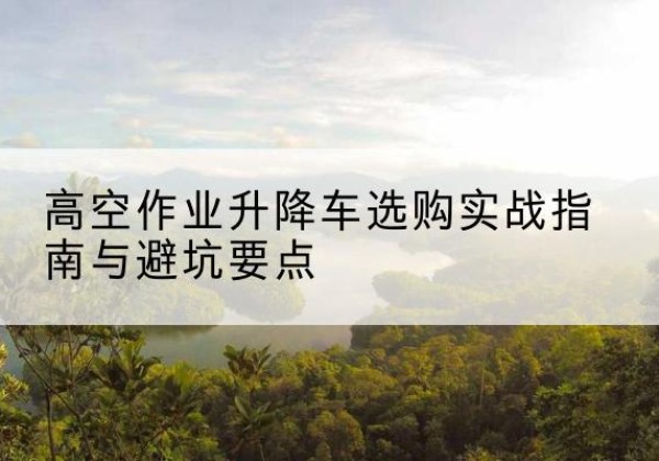 德昌升降车怎么选-高空作业升降车选购实战指南与避坑要点