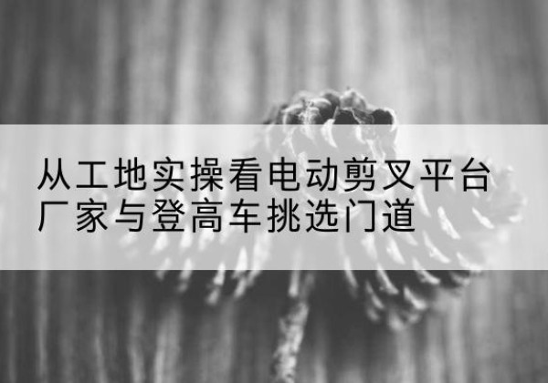 德昌电动剪叉升降平台厂家-从工地实操看电动剪叉平台厂家与登高车挑选门道
