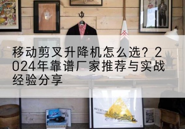 德昌升降平台厂家推荐-移动剪叉升降机怎么选？2024年靠谱厂家推荐与实战经验分享